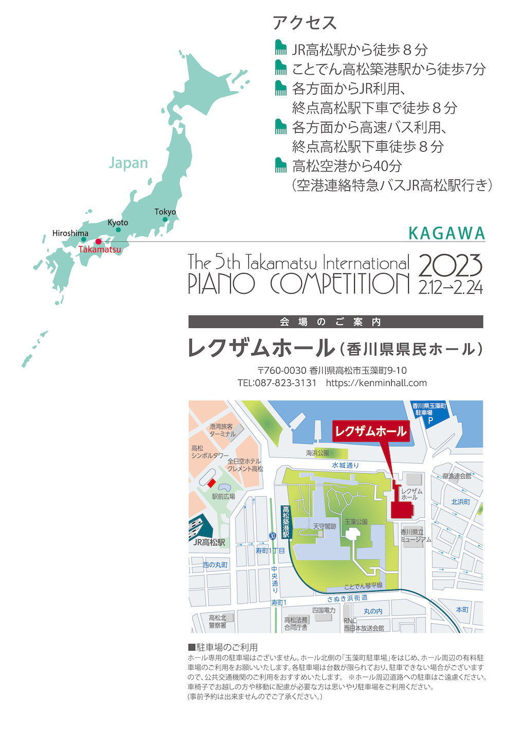 JR高松駅から徒歩８分。ことでん高松築港駅から徒歩７分。各方面からJR利用、
終点高松駅下車で徒歩８分。各方面から高速バス利用、終点高松駅下車徒歩８分。
高松空港から４０分（空港連絡特急バスJR高松駅行き）。
レクザムホール（香川県県民ホール）
〒760-0030　香川県高松市玉藻町9-10  TEL：087-823-3131 http://www.kenminhall.com
●駐車場のご利用
ホール専用の駐車場はございません。ホール北側の「玉藻町駐車場」をはじめ、ホール周辺の有料駐車場のご利用をお願いいたします。各駐車場は台数が限られており、駐車できない場合がございますので、公共交通機関のご利用をおすすめいたします。※ホール周辺道路への駐車はご遠慮ください。車椅子でお越しの方や移動に配慮が必要な方は思いやり駐車場をご利用ください。（事前予約は出来ませんのでご了承ください。）